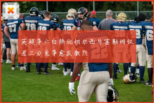 英超争六白热化切尔西与富勒姆仅差三分竞争愈发激烈