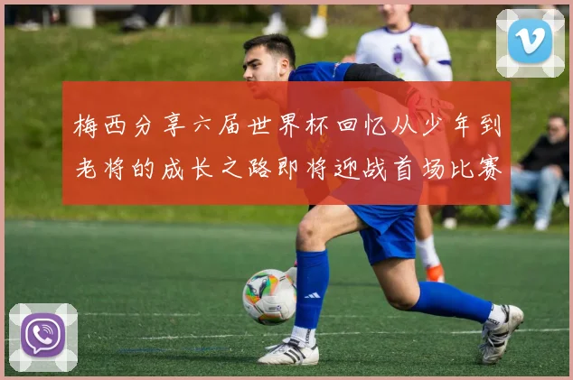 梅西分享六届世界杯回忆从少年到老将的成长之路即将迎战首场比赛
