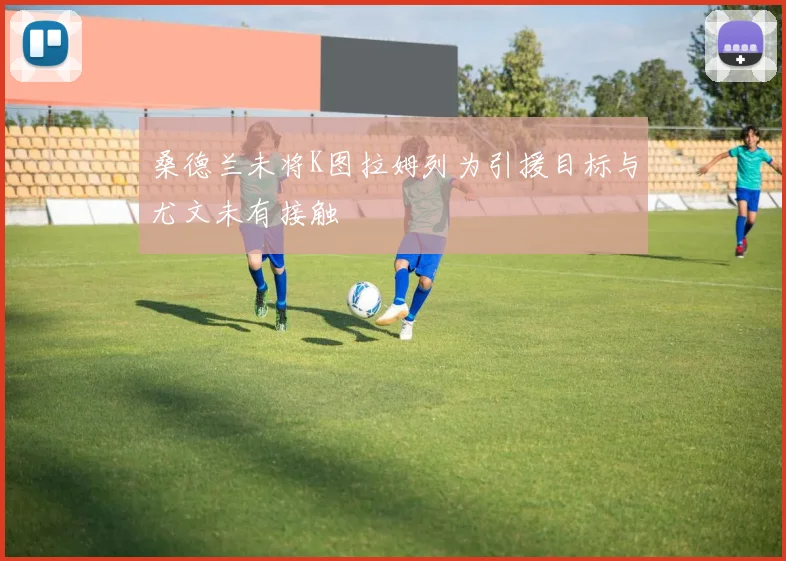 桑德兰未将K图拉姆列为引援目标与尤文未有接触