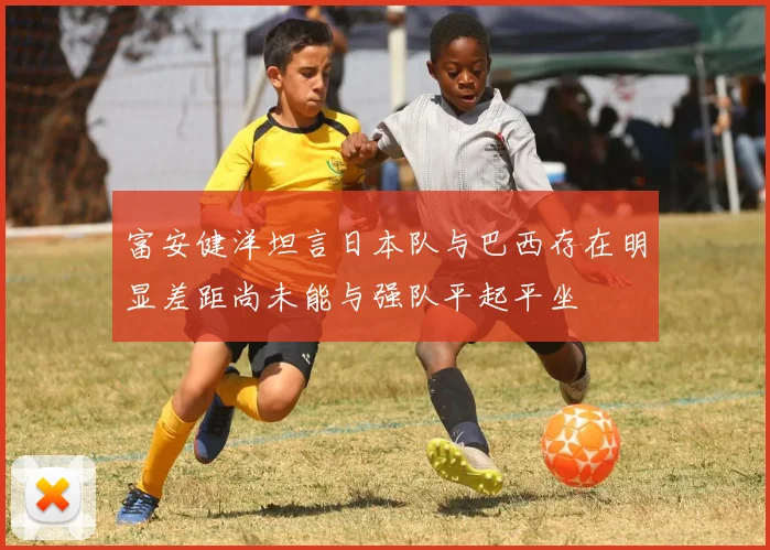 富安健洋坦言日本队与巴西存在明显差距尚未能与强队平起平坐