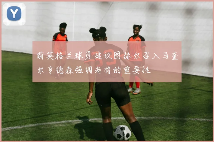 前英格兰球员建议图赫尔召入马奎尔亨德森强调老将的重要性