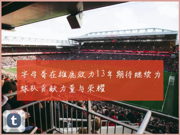 字母哥在雄鹿效力13年期待继续为球队贡献力量与荣耀