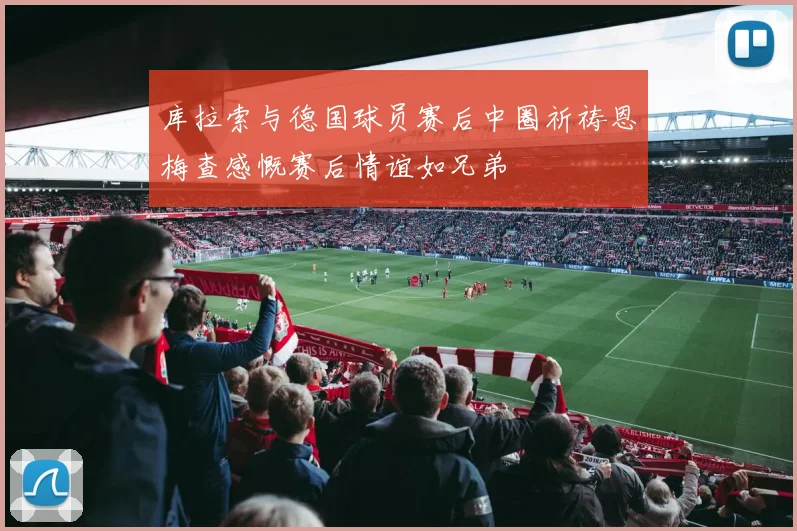 库拉索与德国球员赛后中圈祈祷恩梅查感慨赛后情谊如兄弟