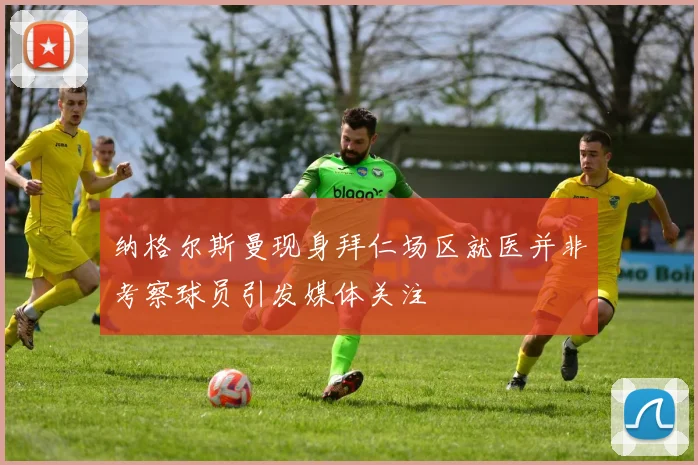 纳格尔斯曼现身拜仁场区就医并非考察球员引发媒体关注