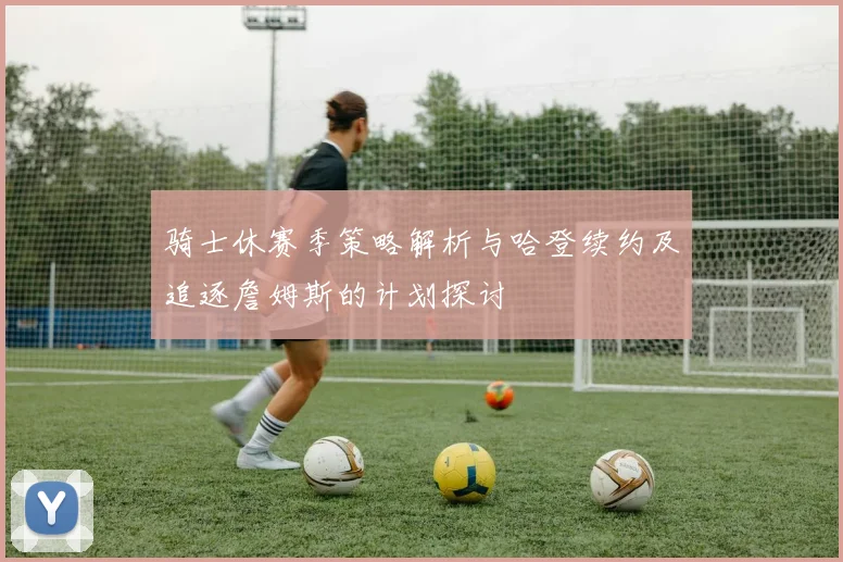骑士休赛季策略解析与哈登续约及追逐詹姆斯的计划探讨
