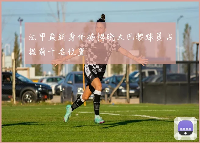 法甲最新身价榜揭晓大巴黎球员占据前十名位置
