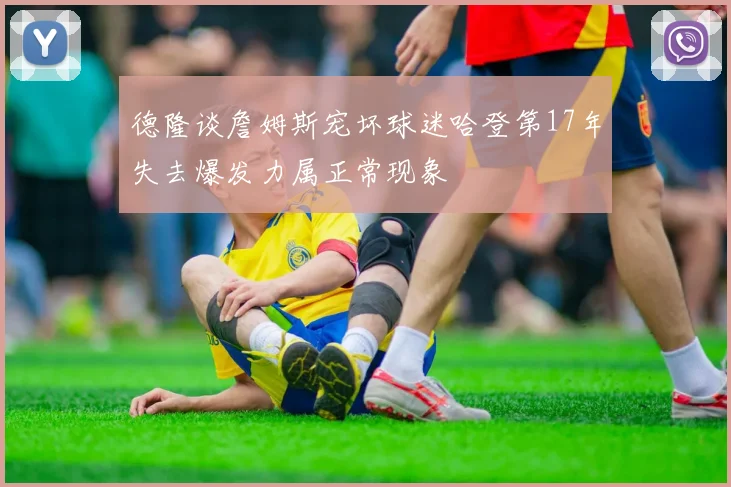 德隆谈詹姆斯宠坏球迷哈登第17年失去爆发力属正常现象