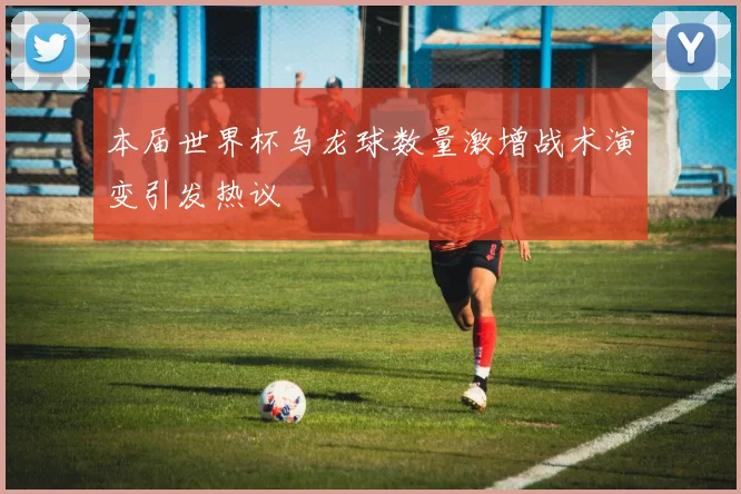 本届世界杯乌龙球数量激增战术演变引发热议