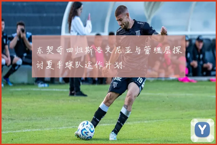 东契奇回归斯洛文尼亚与管理层探讨夏季球队运作计划