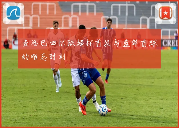 查洛巴回忆欧超杯首发与蓝军首球的难忘时刻