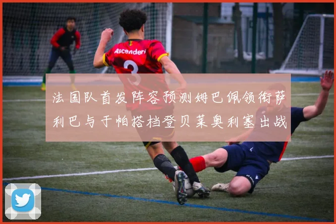 法国队首发阵容预测姆巴佩领衔萨利巴与于帕搭档登贝莱奥利塞出战