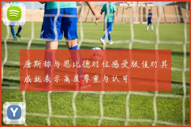 唐斯称与恩比德对位感受极佳对其成就表示高度尊重与认可
