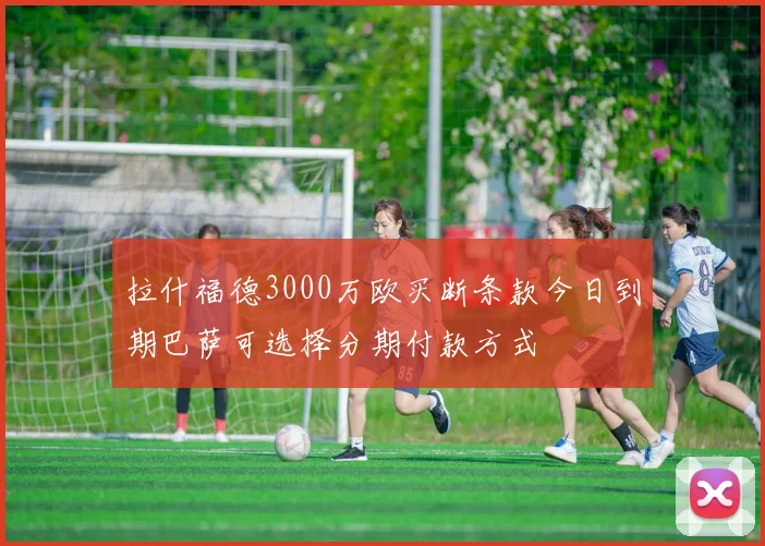 拉什福德3000万欧买断条款今日到期巴萨可选择分期付款方式