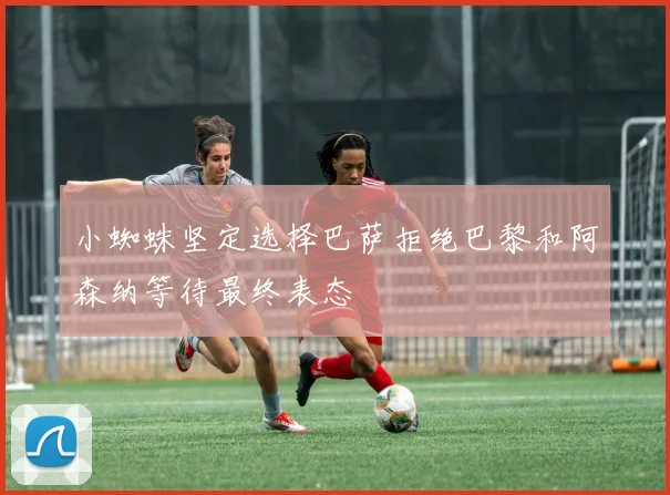 小蜘蛛坚定选择巴萨拒绝巴黎和阿森纳等待最终表态