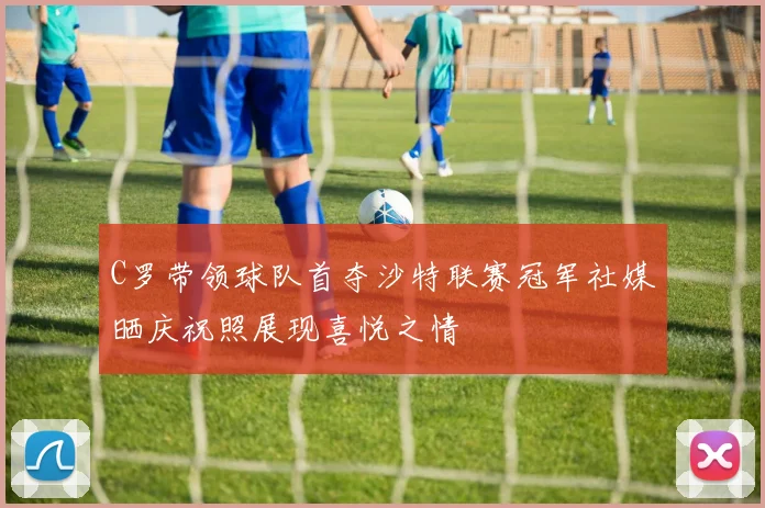 C罗带领球队首夺沙特联赛冠军社媒晒庆祝照展现喜悦之情