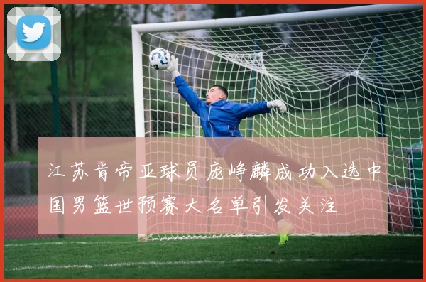 江苏肯帝亚球员庞峥麟成功入选中国男篮世预赛大名单引发关注