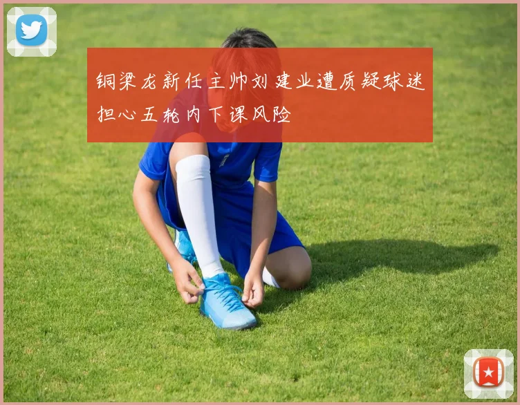 铜梁龙新任主帅刘建业遭质疑球迷担心五轮内下课风险
