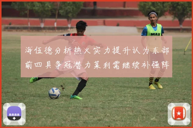 海伍德分析热火实力提升认为东部前四具争冠潜力莱利需继续补强阵容