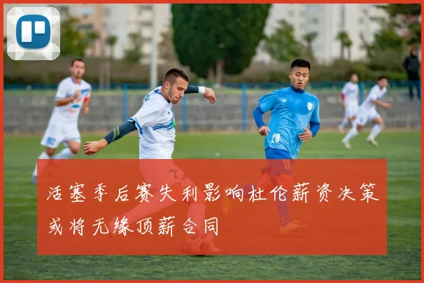 活塞季后赛失利影响杜伦薪资决策或将无缘顶薪合同