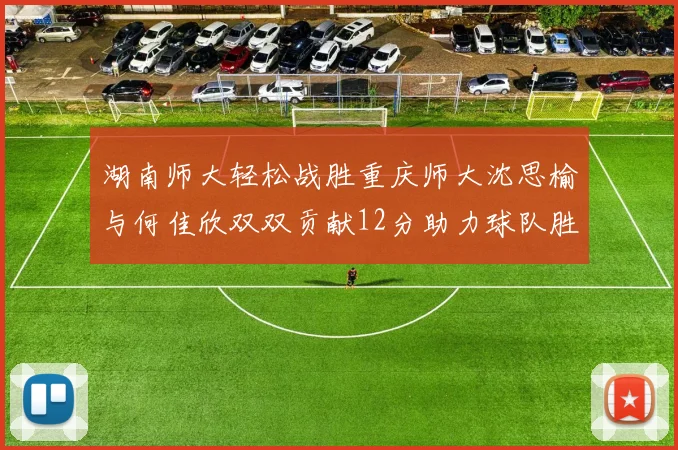 湖南师大轻松战胜重庆师大沈思榆与何佳欣双双贡献12分助力球队胜利